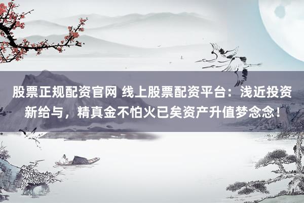股票正規(guī)配資官網(wǎng) 線上股票配資平臺：淺近投資新給與，精真金不怕火已矣資產(chǎn)升值夢念念！