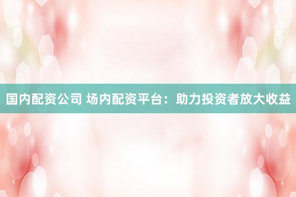 國內(nèi)配資公司 場內(nèi)配資平臺：助力投資者放大收益
