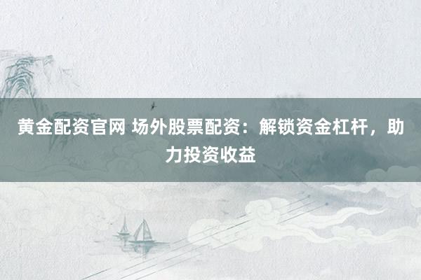 黃金配資官網 場外股票配資：解鎖資金杠桿，助力投資收益