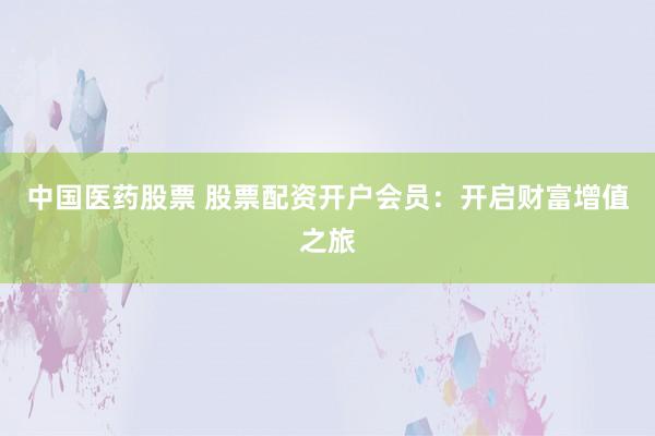 中國醫(yī)藥股票 股票配資開戶會(huì)員：開啟財(cái)富增值之旅