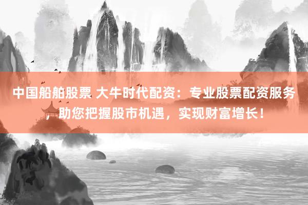 中國船舶股票 大牛時代配資：專業(yè)股票配資服務，助您把握股市機遇，實現(xiàn)財富增長！