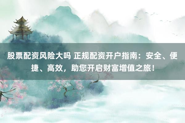 股票配資風險大嗎 正規(guī)配資開戶指南：安全、便捷、高效，助您開啟財富增值之旅！