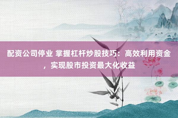 配資公司停業(yè) 掌握杠桿炒股技巧：高效利用資金，實現(xiàn)股市投資最大化收益