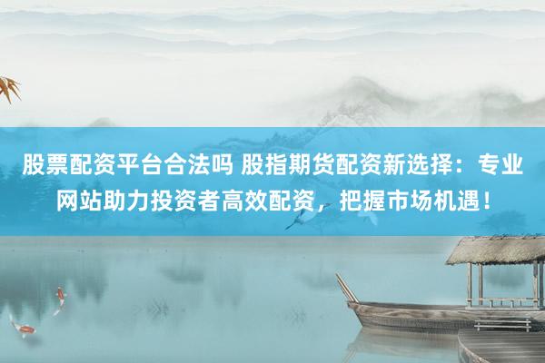 股票配資平臺(tái)合法嗎 股指期貨配資新選擇：專業(yè)網(wǎng)站助力投資者高效配資，把握市場(chǎng)機(jī)遇！