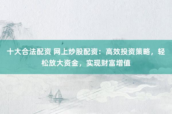 十大合法配資 網(wǎng)上炒股配資：高效投資策略，輕松放大資金，實(shí)現(xiàn)財(cái)富增值
