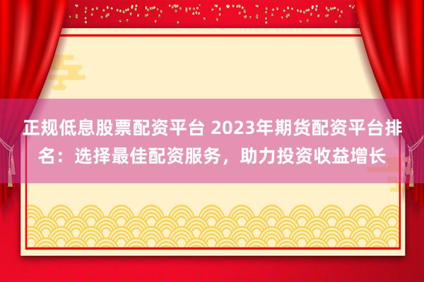 正規(guī)低息股票配資平臺(tái) 2023年期貨配資平臺(tái)排名：選擇最佳配資服務(wù)，助力投資收益增長(zhǎng)