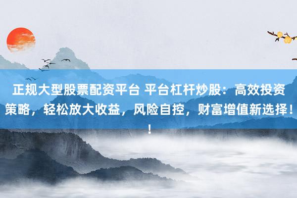 正規(guī)大型股票配資平臺(tái) 平臺(tái)杠桿炒股：高效投資策略，輕松放大收益，風(fēng)險(xiǎn)自控，財(cái)富增值新選擇！
