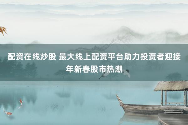 配資在線炒股 最大線上配資平臺(tái)助力投資者迎接年新春股市熱潮