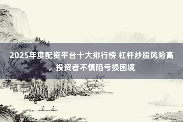 2025年度配資平臺(tái)十大排行榜 杠桿炒股風(fēng)險(xiǎn)高，投資者不慎陷虧損困境