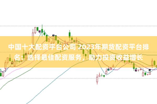 中國十大配資平臺(tái)公司 2023年期貨配資平臺(tái)排名：選擇最佳配資服務(wù)，助力投資收益增長