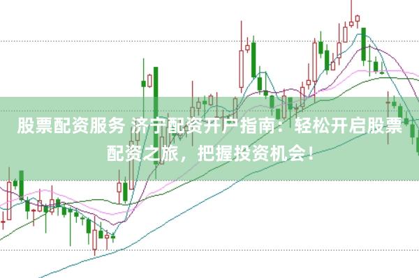 股票配資服務 濟寧配資開戶指南：輕松開啟股票配資之旅，把握投資機會！