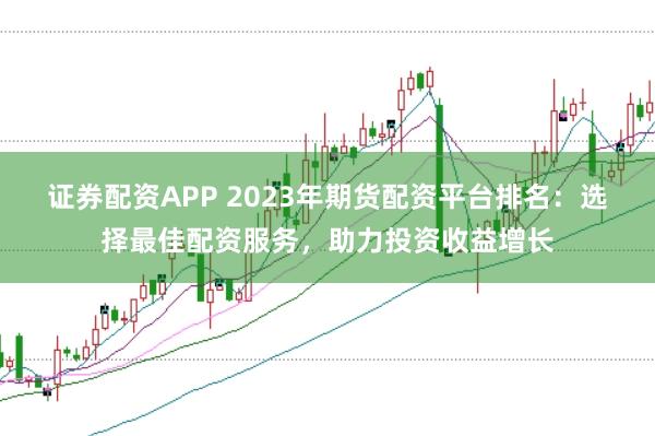 證券配資APP 2023年期貨配資平臺排名：選擇最佳配資服務(wù)，助力投資收益增長