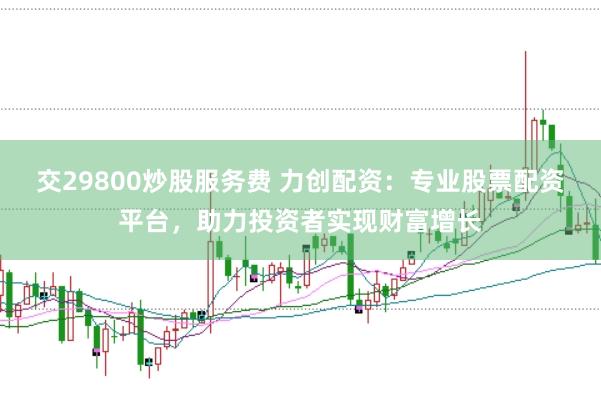 交29800炒股服務(wù)費(fèi) 力創(chuàng)配資：專業(yè)股票配資平臺(tái)，助力投資者實(shí)現(xiàn)財(cái)富增長