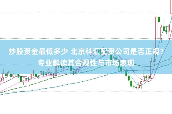 炒股資金最低多少 北京科匯配資公司是否正規(guī)？專業(yè)解讀其合規(guī)性與市場(chǎng)表現(xiàn)
