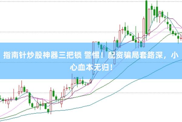 指南針炒股神器三把鎖 警惕！配資騙局套路深，小心血本無歸！